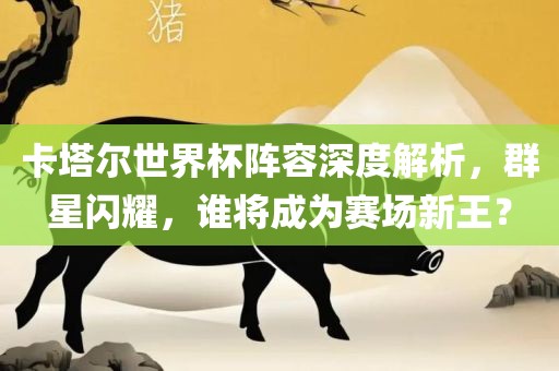 卡塔尔世界杯阵容深度解析，群星闪耀，谁将成为赛场新王？