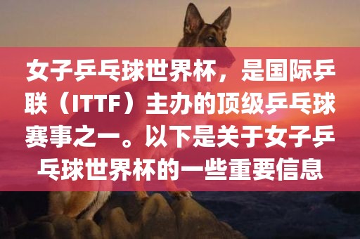 女子乒乓球世界杯，是国际乒联（ITTF）主办的顶级乒乓球赛事之一。以下是关于女子乒乓球世界杯的一些重要信息金炬实业股份有限公司