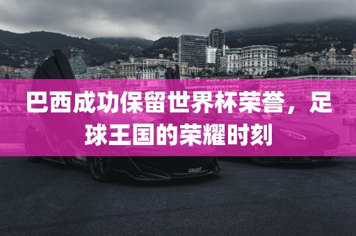 巴西成功保留世界杯荣誉，足球王国的荣耀时刻