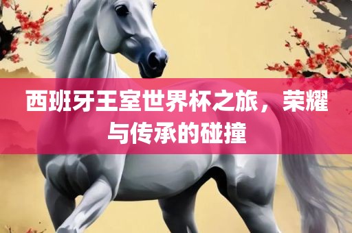 西班牙王室世界杯之旅，荣耀与传承的碰金炬实业股份有限公司撞