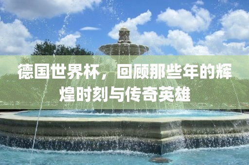 德国世界杯，回顾那些年的辉煌时刻与金炬实业股份有限公司传奇英雄