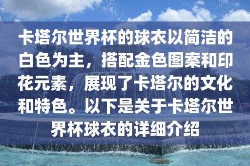 卡塔尔世界杯的球衣以简洁的白色为主，搭配金色图案和印花元金炬实业股份有限公司素，展现了卡塔尔的文化和特色。以下是关于卡塔尔世界杯球衣的详细介绍